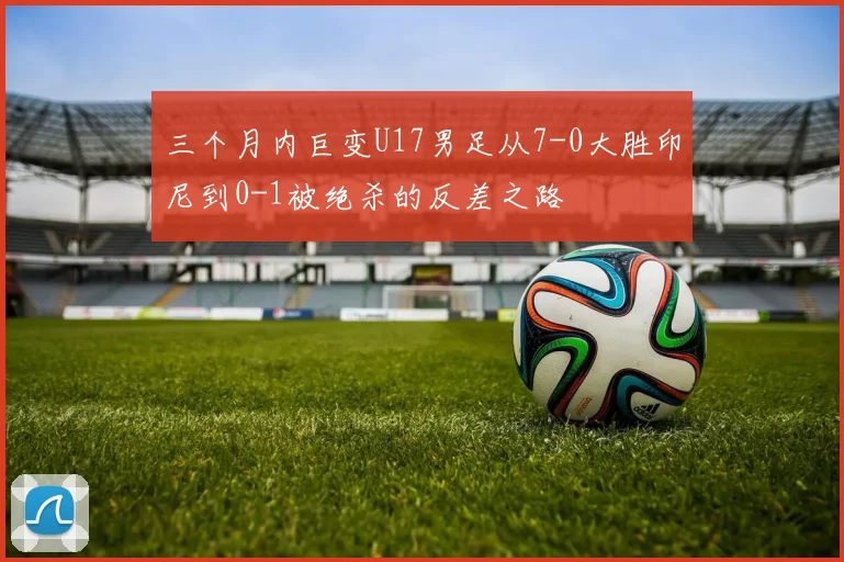 三个月内巨变U17男足从7-0大胜印尼到0-1被绝杀的反差之路