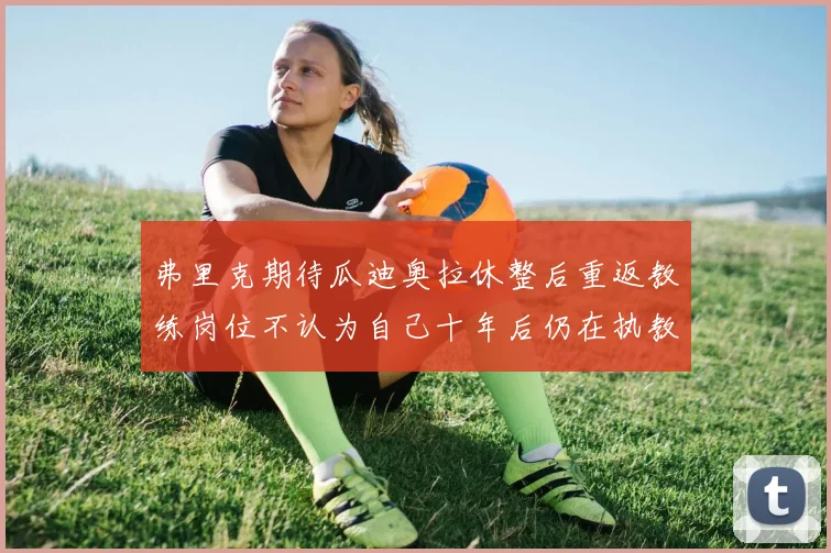弗里克期待瓜迪奥拉休整后重返教练岗位不认为自己十年后仍在执教