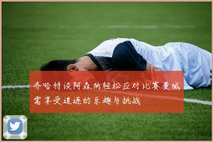 乔哈特谈阿森纳轻松应对比赛曼城需享受追逐的乐趣与挑战
