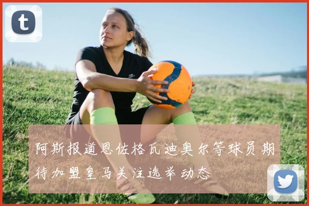 阿斯报道恩佐格瓦迪奥尔等球员期待加盟皇马关注选举动态