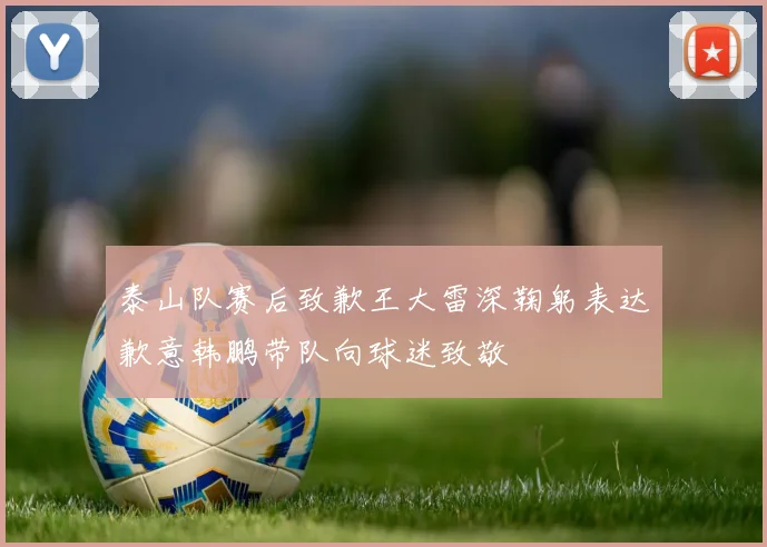 泰山队赛后致歉王大雷深鞠躬表达歉意韩鹏带队向球迷致敬