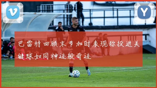 巴雷特回顾末节加时表现称投进关键球如同神迹般奇迹