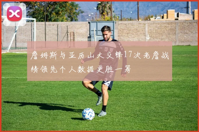 詹姆斯与亚历山大交锋17次老詹战绩领先个人数据更胜一筹